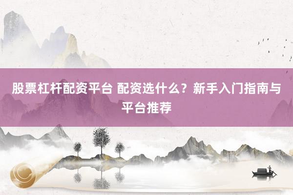股票杠杆配资平台 配资选什么？新手入门指南与平台推荐