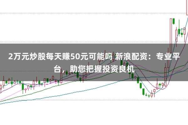 2万元炒股每天赚50元可能吗 新浪配资：专业平台，助您把握投资良机