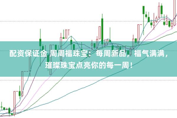 配资保证金 周周福珠宝：每周新品，福气满满，璀璨珠宝点亮你的每一周！