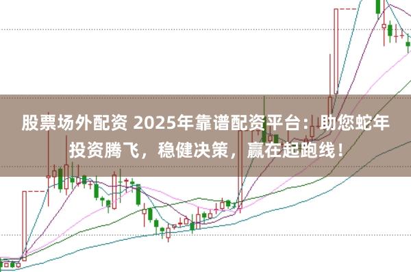 股票场外配资 2025年靠谱配资平台：助您蛇年投资腾飞，稳健决策，赢在起跑线！