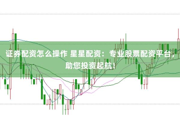 证券配资怎么操作 星星配资：专业股票配资平台，助您投资起航！
