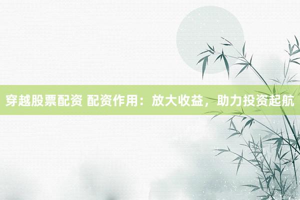 穿越股票配资 配资作用：放大收益，助力投资起航
