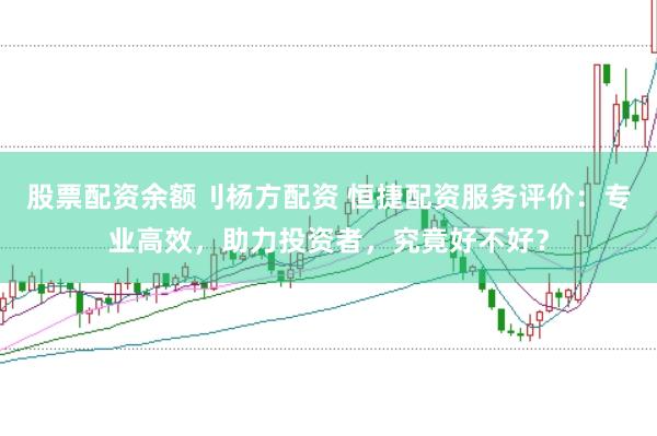 股票配资余额刂杨方配资 恒捷配资服务评价：专业高效，助力投资者，究竟好不好？