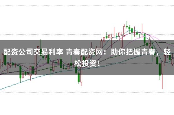 配资公司交易利率 青春配资网：助你把握青春，轻松投资！