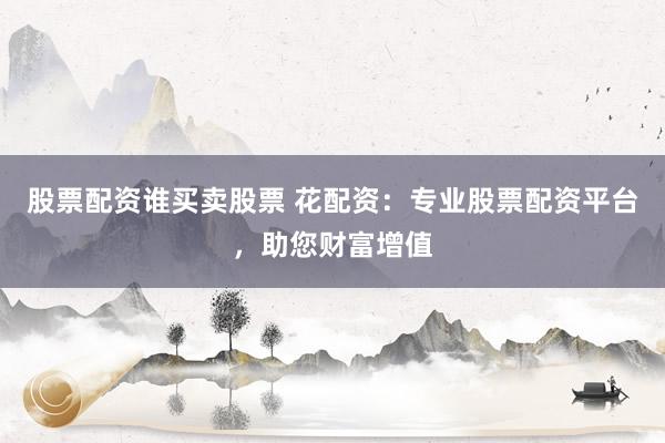 股票配资谁买卖股票 花配资：专业股票配资平台，助您财富增值