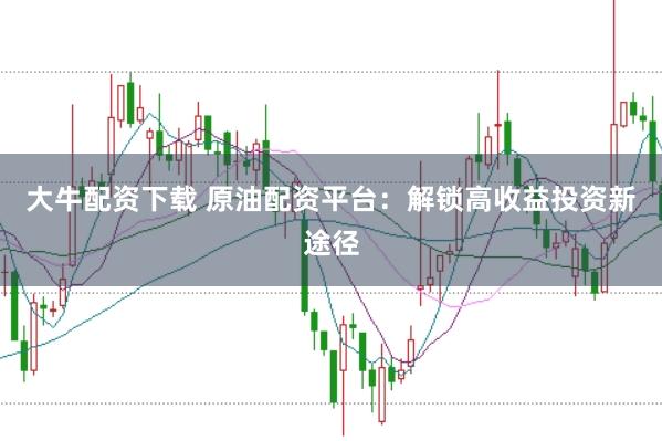 大牛配资下载 原油配资平台：解锁高收益投资新途径