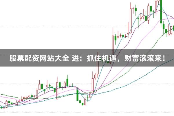 股票配资网站大全 进：抓住机遇，财富滚滚来！