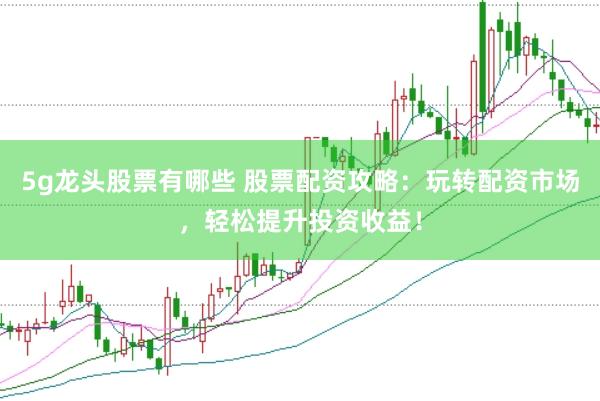 5g龙头股票有哪些 股票配资攻略：玩转配资市场，轻松提升投资收益！