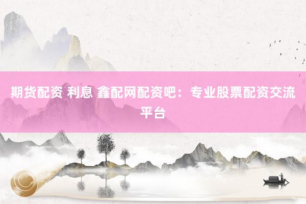 期货配资 利息 鑫配网配资吧：专业股票配资交流平台