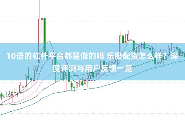 10倍的杠杆平台都是假的吗 乐股配资怎么样？深度评测与用户反馈一览