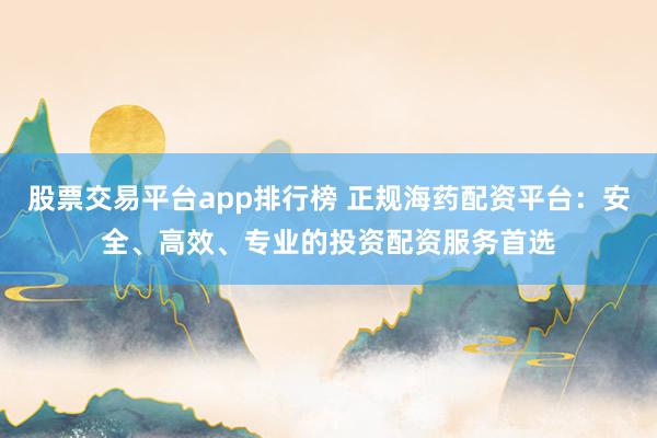 股票交易平台app排行榜 正规海药配资平台：安全、高效、专业的投资配资服务首选