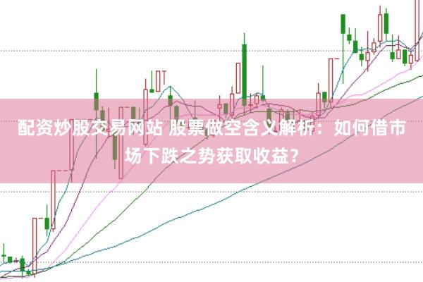 配资炒股交易网站 股票做空含义解析：如何借市场下跌之势获取收益？