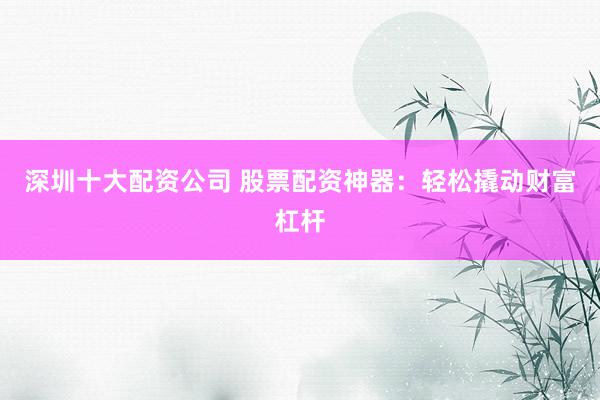 深圳十大配资公司 股票配资神器：轻松撬动财富杠杆