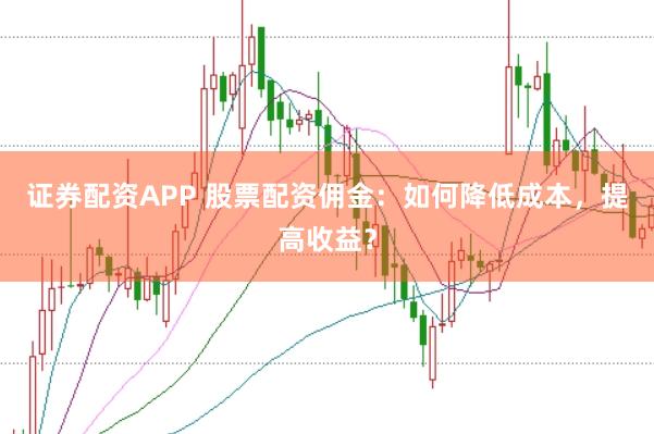 证券配资APP 股票配资佣金：如何降低成本，提高收益？