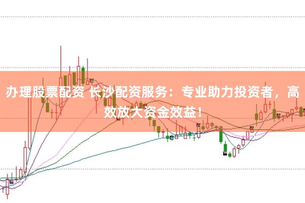 办理股票配资 长沙配资服务：专业助力投资者，高效放大资金效益！