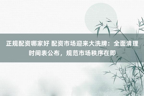 正规配资哪家好 配资市场迎来大洗牌：全面清理时间表公布，规范市场秩序在即