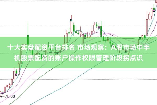 十大实盘配资平台排名 市场观察：A股市场中手机股票配资的账户操作权限管理阶段拐点识