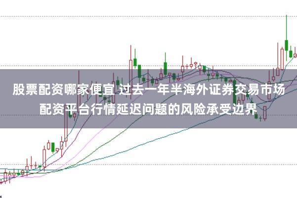 股票配资哪家便宜 过去一年半海外证券交易市场配资平台行情延迟问题的风险承受边界