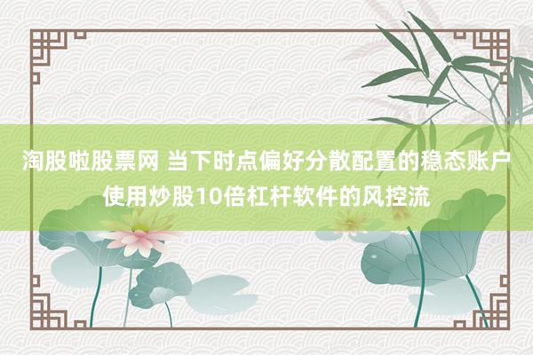 淘股啦股票网 当下时点偏好分散配置的稳态账户使用炒股10倍杠杆软件的风控流