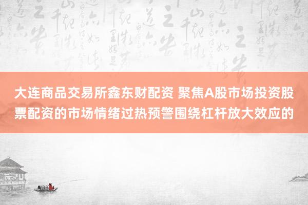 大连商品交易所鑫东财配资 聚焦A股市场投资股票配资的市场情绪过热预警围绕杠杆放大效应的