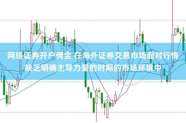 网络证券开户佣金 在海外证券交易市场面对行情缺乏明确主导力量的时期的市场环境中