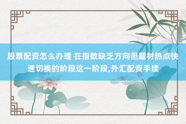 股票配资怎么办理 在指数缺乏方向但题材热点快速切换的阶段这一阶段，外汇配资手续