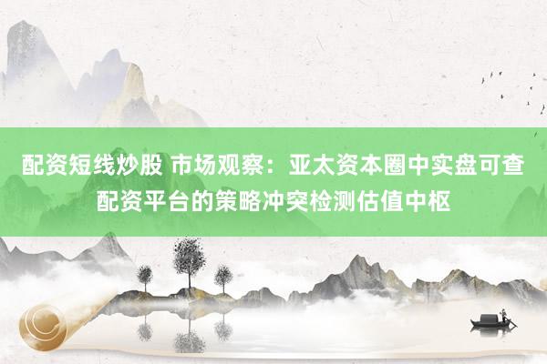 配资短线炒股 市场观察：亚太资本圈中实盘可查配资平台的策略冲突检测估值中枢