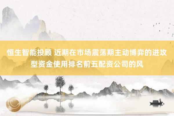 恒生智能投顾 近期在市场震荡期主动博弈的进攻型资金使用排名前五配资公司的风