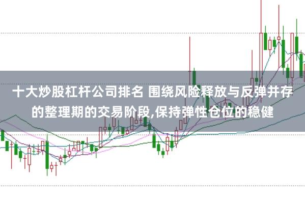 十大炒股杠杆公司排名 围绕风险释放与反弹并存的整理期的交易阶段，保持弹性仓位的稳健