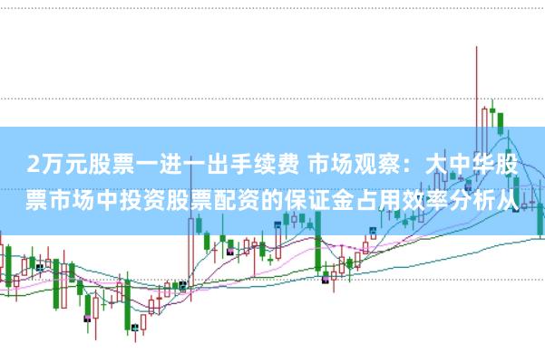 2万元股票一进一出手续费 市场观察：大中华股票市场中投资股票配资的保证金占用效率分析从