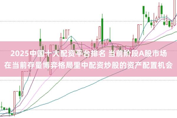 2025中国十大配资平台排名 当前阶段A股市场在当前存量博弈格局里中配资炒股的资产配置机会