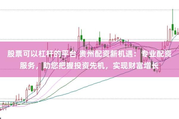 股票可以杠杆的平台 贵州配资新机遇:专业配资服务,助您把握投资先机,实现财富增长
