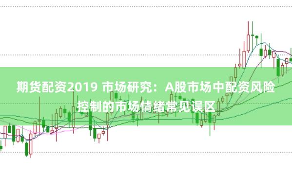 期货配资2019 市场研究:A股市场中配资风险控制的市场情绪常见误区
