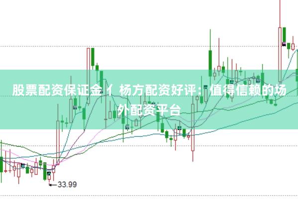股票配资保证金 亻杨方配资好评：值得信赖的场外配资平台