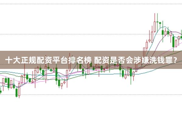 十大正规配资平台排名榜 配资是否会涉嫌洗钱罪？