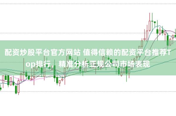 配资炒股平台官方网站 值得信赖的配资平台推荐Top排行，精准分析正规公司市场表现