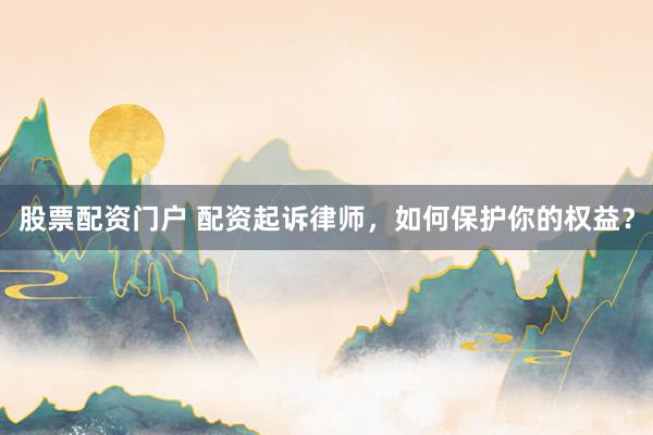 股票配资门户 配资起诉律师，如何保护你的权益？