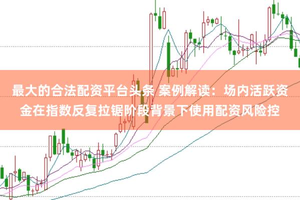最大的合法配资平台头条 案例解读：场内活跃资金在指数反复拉锯阶段背景下使用配资风险控