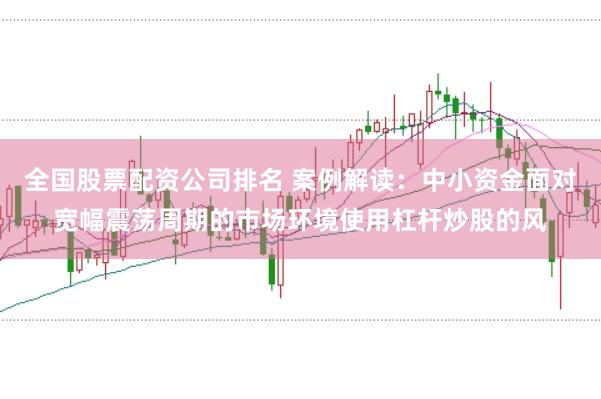 全国股票配资公司排名 案例解读:中小资金面对宽幅震荡周期的市场环境使用杠杆炒股的风
