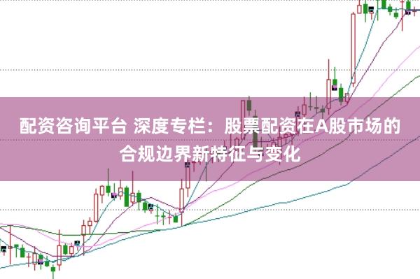 配资咨询平台 深度专栏：股票配资在A股市场的合规边界新特征与变化