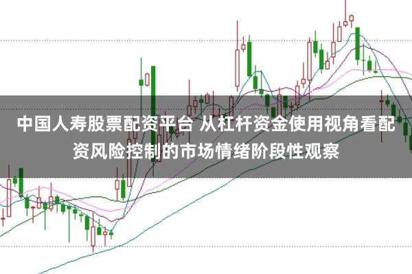 中国人寿股票配资平台 从杠杆资金使用视角看配资风险控制的市场情绪阶段性观察