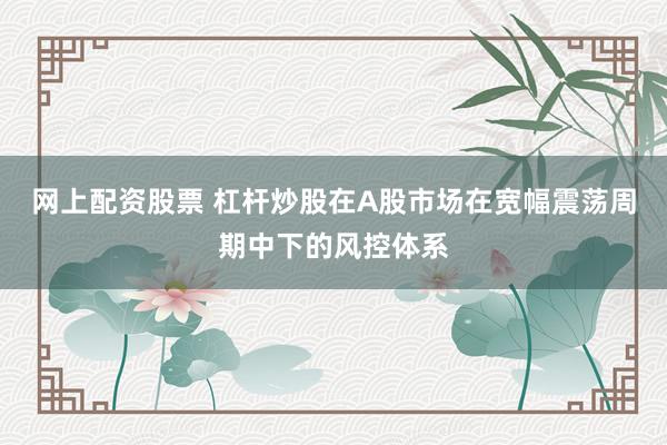 网上配资股票 杠杆炒股在A股市场在宽幅震荡周期中下的风控体系