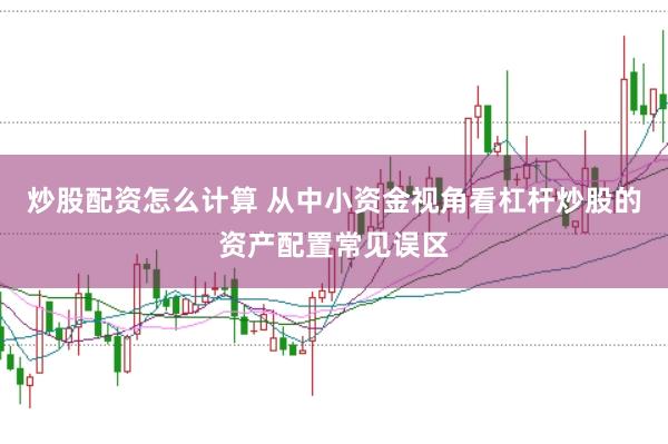 炒股配资怎么计算 从中小资金视角看杠杆炒股的资产配置常见误区