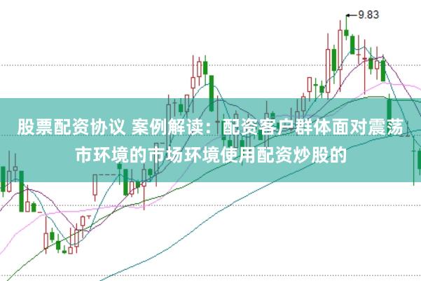 股票配资协议 案例解读：配资客户群体面对震荡市环境的市场环境使用配资炒股的