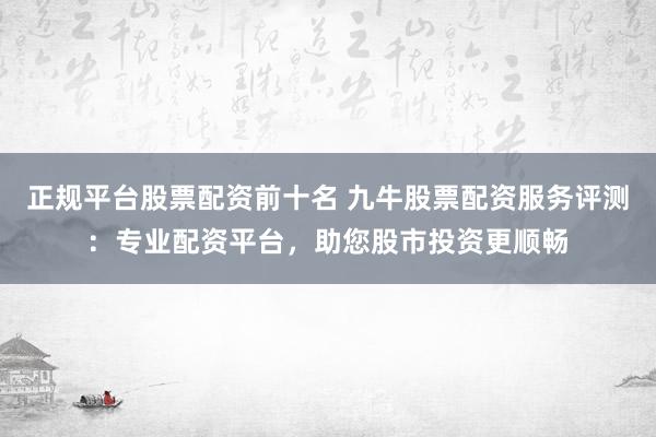 正规平台股票配资前十名 九牛股票配资服务评测：专业配资平台，助您股市投资更顺畅