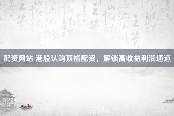 配资网站 港股认购顶格配资，解锁高收益利润通道