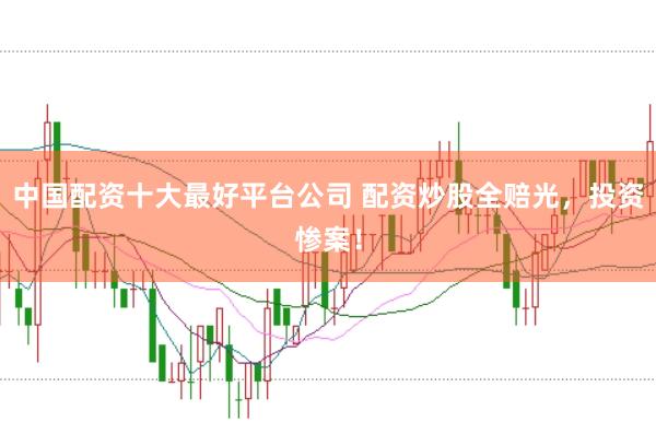 中国配资十大最好平台公司 配资炒股全赔光，投资惨案！