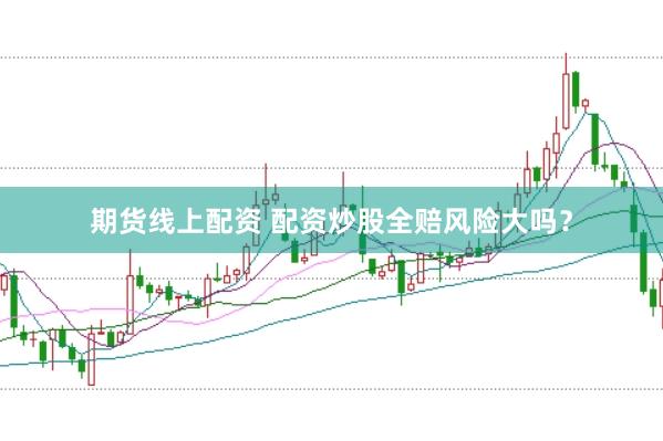 期货线上配资 配资炒股全赔风险大吗？