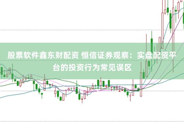 股票软件鑫东财配资 恒信证券观察：实盘配资平台的投资行为常见误区
