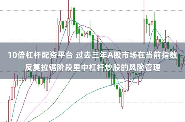 10倍杠杆配资平台 过去三年A股市场在当前指数反复拉锯阶段里中杠杆炒股的风险管理